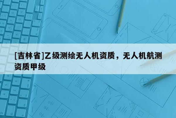 [吉林省]乙级测绘无人机资质，无人机航测资质甲级