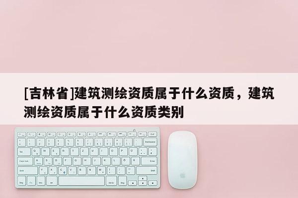 [吉林省]建筑测绘资质属于什么资质，建筑测绘资质属于什么资质类别