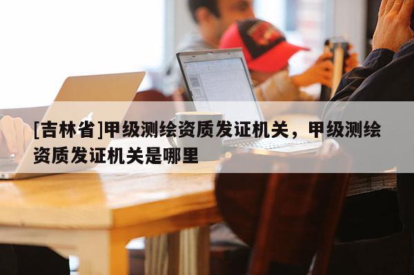 [吉林省]甲级测绘资质发证机关，甲级测绘资质发证机关是哪里