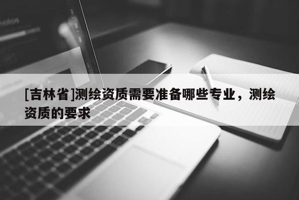 [吉林省]测绘资质需要准备哪些专业，测绘资质的要求