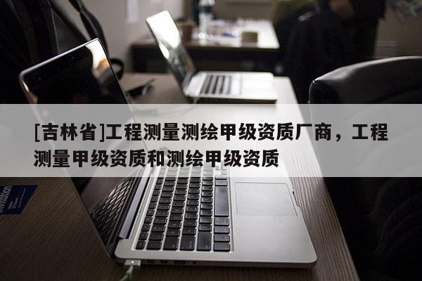 [吉林省]工程测量测绘甲级资质厂商，工程测量甲级资质和测绘甲级资质