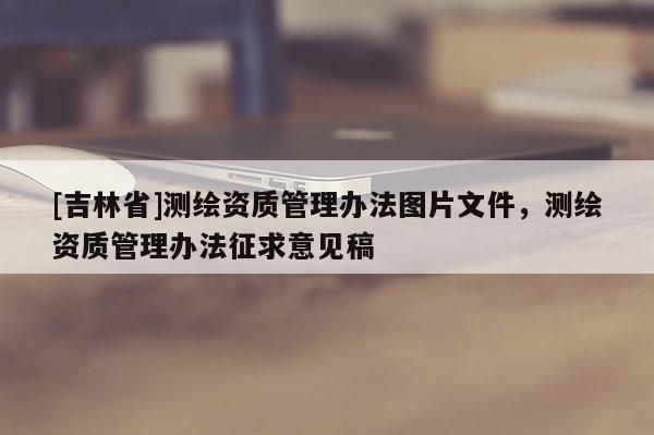 [吉林省]测绘资质管理办法图片文件，测绘资质管理办法征求意见稿