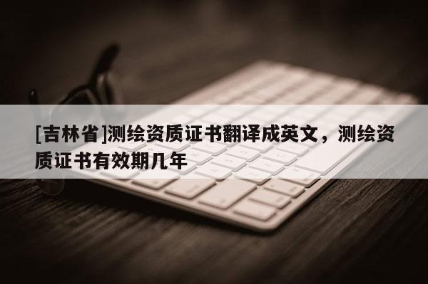 [吉林省]测绘资质证书翻译成英文，测绘资质证书有效期几年