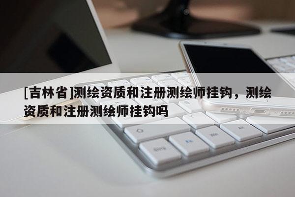 [吉林省]测绘资质和注册测绘师挂钩，测绘资质和注册测绘师挂钩吗