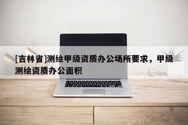 [吉林省]测绘甲级资质办公场所要求，甲级测绘资质办公面积