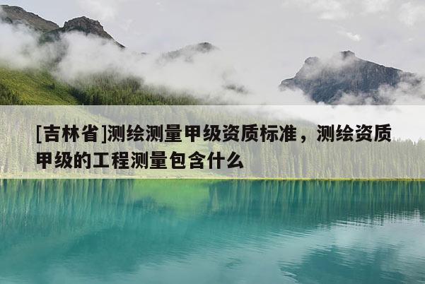 [吉林省]测绘测量甲级资质标准，测绘资质甲级的工程测量包含什么