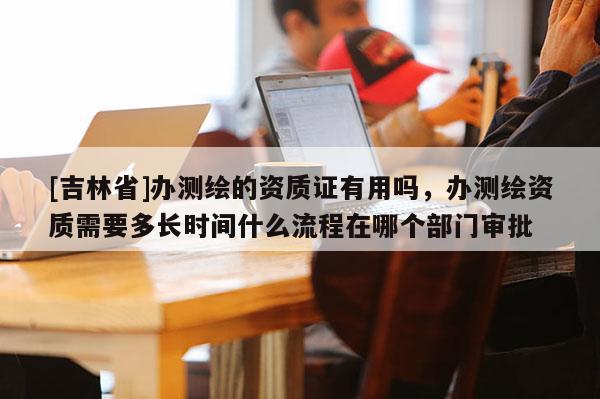 [吉林省]办测绘的资质证有用吗，办测绘资质需要多长时间什么流程在哪个部门审批