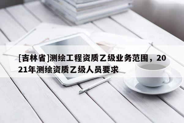 [吉林省]测绘工程资质乙级业务范围，2021年测绘资质乙级人员要求