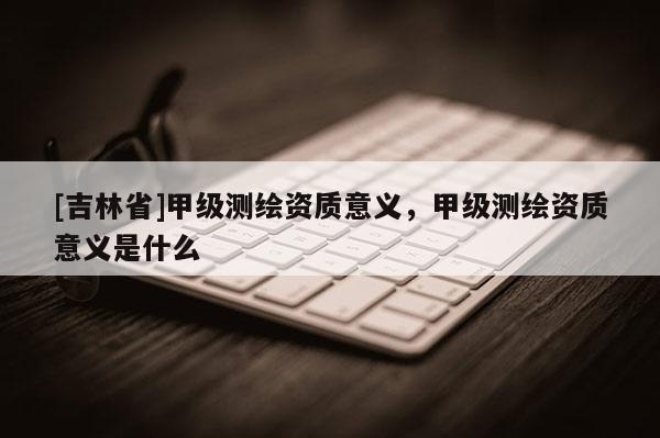 [吉林省]甲级测绘资质意义，甲级测绘资质意义是什么