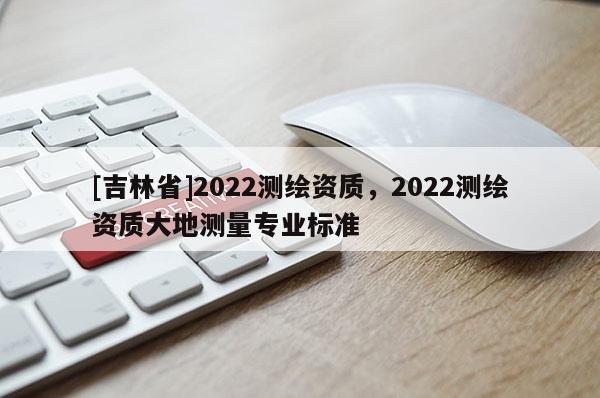 [吉林省]2022测绘资质，2022测绘资质大地测量专业标准