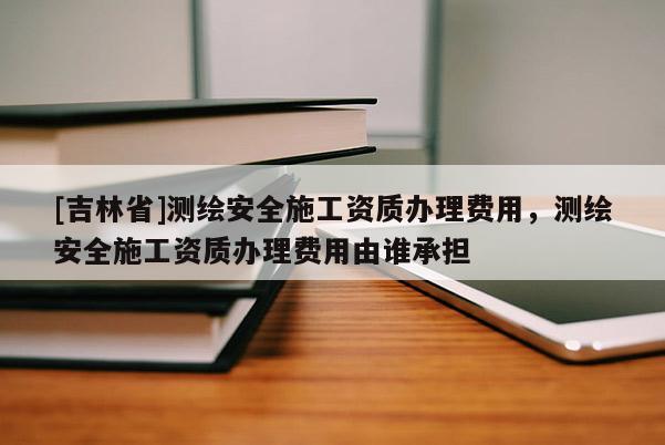 [吉林省]测绘安全施工资质办理费用，测绘安全施工资质办理费用由谁承担