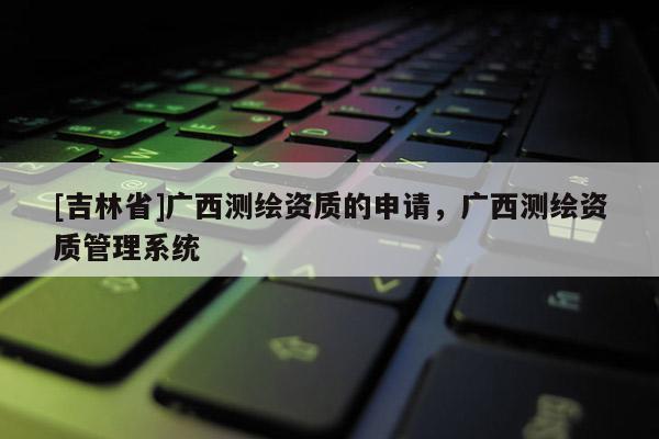 [吉林省]广西测绘资质的申请，广西测绘资质管理系统