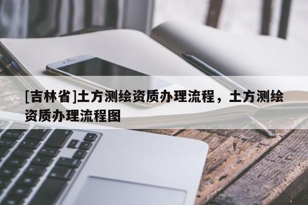 [吉林省]土方测绘资质办理流程，土方测绘资质办理流程图