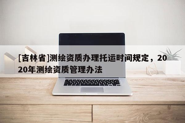 [吉林省]测绘资质办理托运时间规定，2020年测绘资质管理办法