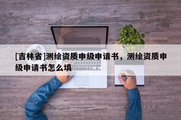 [吉林省]测绘资质申级申请书，测绘资质申级申请书怎么填