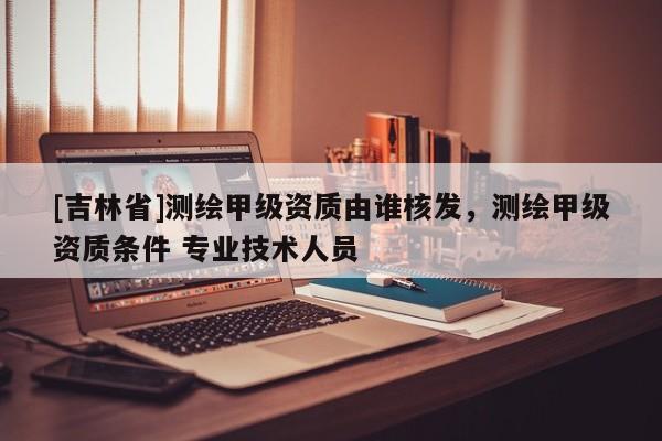 [吉林省]测绘甲级资质由谁核发，测绘甲级资质条件 专业技术人员