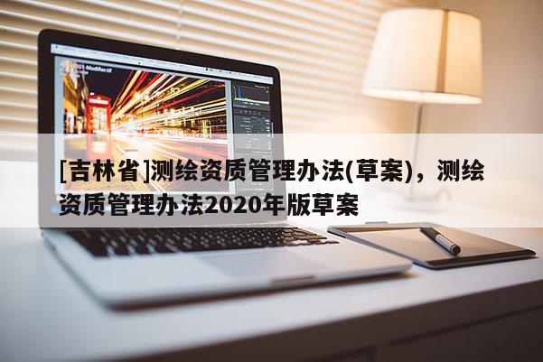 [吉林省]测绘资质管理办法(草案)，测绘资质管理办法2020年版草案