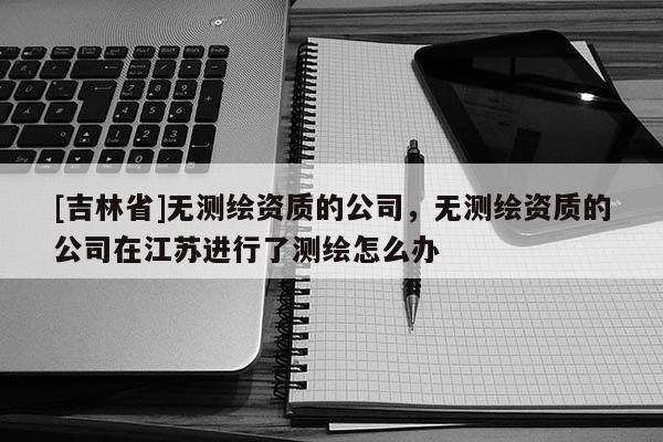 [吉林省]无测绘资质的公司，无测绘资质的公司在江苏进行了测绘怎么办