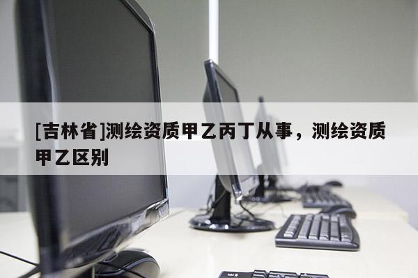 [吉林省]测绘资质甲乙丙丁从事，测绘资质甲乙区别