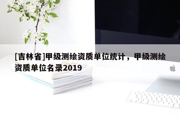 [吉林省]甲级测绘资质单位统计，甲级测绘资质单位名录2019