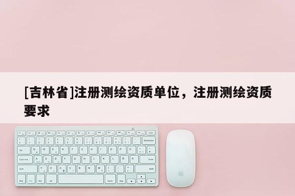 [吉林省]注册测绘资质单位，注册测绘资质要求
