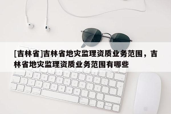 [吉林省]吉林省地灾监理资质业务范围，吉林省地灾监理资质业务范围有哪些