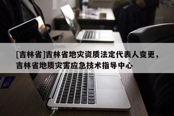 [吉林省]吉林省地灾资质法定代表人变更，吉林省地质灾害应急技术指导中心