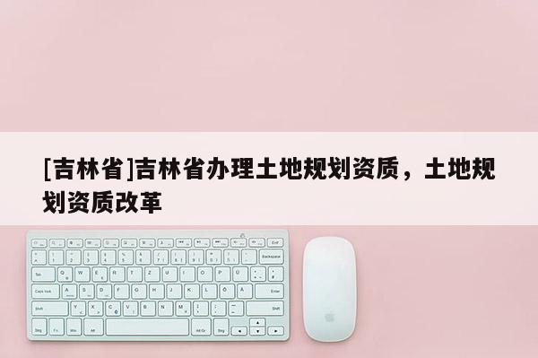 [吉林省]吉林省办理土地规划资质，土地规划资质改革