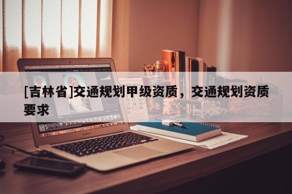 [吉林省]交通规划甲级资质，交通规划资质要求
