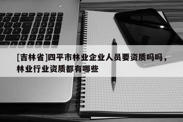 [吉林省]四平市林业企业人员要资质吗吗，林业行业资质都有哪些