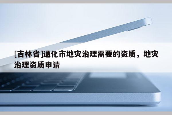 [吉林省]通化市地灾治理需要的资质，地灾治理资质申请